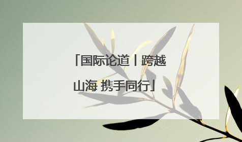 国际论道丨跨越山海 携手同行