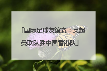 国际足球友谊赛：英超曼联队胜中国香港队