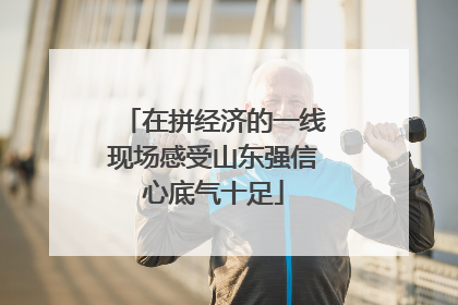 在拼经济的一线现场感受山东强信心底气十足