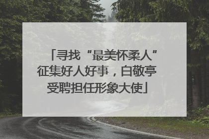 寻找“最美怀柔人”征集好人好事，白敬亭受聘担任形象大使