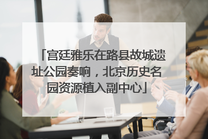 宫廷雅乐在路县故城遗址公园奏响，北京历史名园资源植入副中心