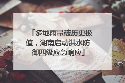 多地雨量破历史极值，湖南启动洪水防御四级应急响应