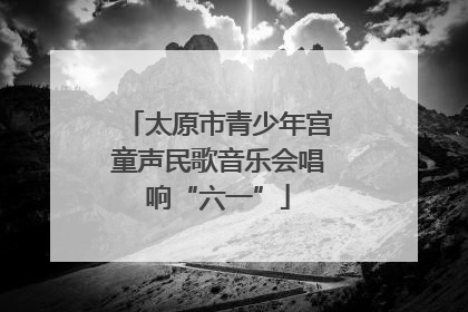 太原市青少年宫童声民歌音乐会唱响“六一”