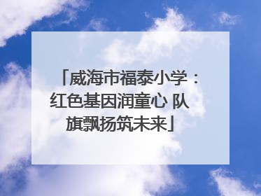威海市福泰小学：红色基因润童心 队旗飘扬筑未来