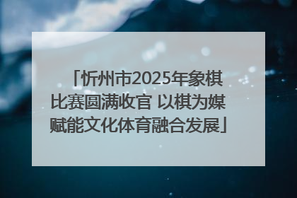忻州市2025年象棋比赛圆满收官 以棋为媒赋能文化体育融合发展