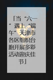当“六一”遇上“端午”天津市各区组织台胞开展多彩活动迎庆佳节