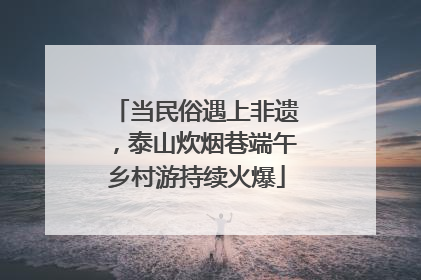 当民俗遇上非遗，泰山炊烟巷端午乡村游持续火爆