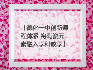 德化一中创新课程体系 将陶瓷元素融入学科教学