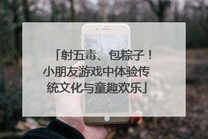射五毒、包粽子！小朋友游戏中体验传统文化与童趣欢乐
