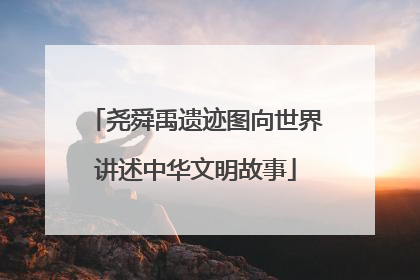 尧舜禹遗迹图向世界讲述中华文明故事