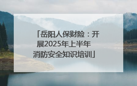 岳阳人保财险：开展2025年上半年消防安全知识培训