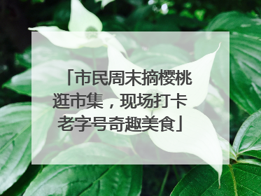 市民周末摘樱桃逛市集，现场打卡老字号奇趣美食