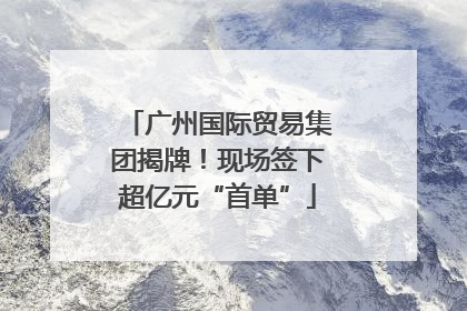 广州国际贸易集团揭牌！现场签下超亿元“首单”