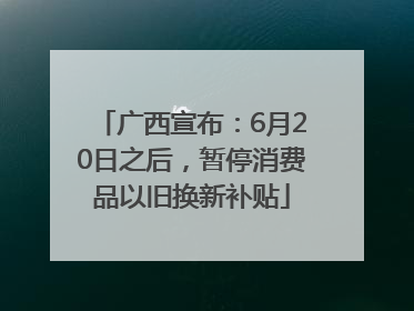 广西宣布：6月20日之后，暂停消费品以旧换新补贴