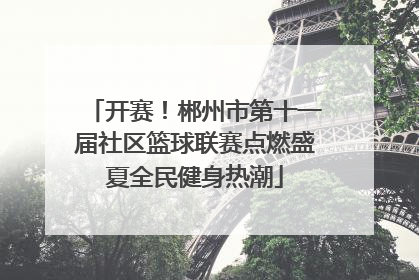 开赛！郴州市第十一届社区篮球联赛点燃盛夏全民健身热潮