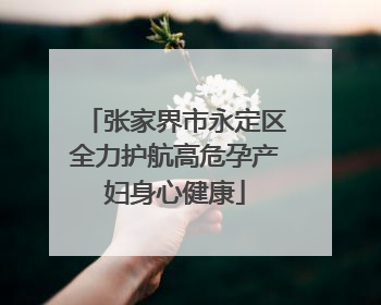 张家界市永定区全力护航高危孕产妇身心健康
