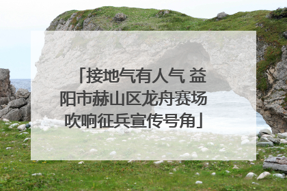 接地气有人气 益阳市赫山区龙舟赛场吹响征兵宣传号角