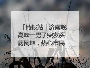 情报站｜济南晚高峰一男子突发疾病倒地，热心市民跪地接力施救
