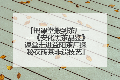 把课堂搬到茶厂——《安化黑茶品鉴》课堂走进益阳茶厂探秘茯砖茶非遗技艺