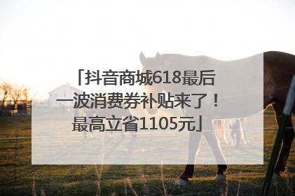 抖音商城618最后一波消费券补贴来了！最高立省1105元