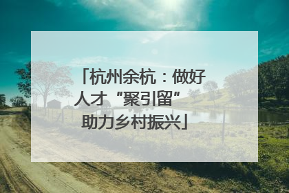 杭州余杭：做好人才“聚引留” 助力乡村振兴