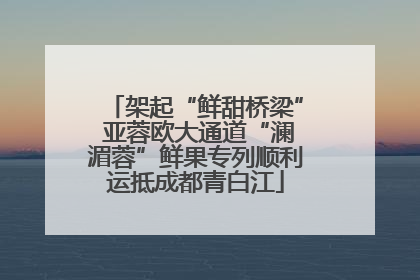 架起“鲜甜桥梁” 亚蓉欧大通道“澜湄蓉”鲜果专列顺利运抵成都青白江