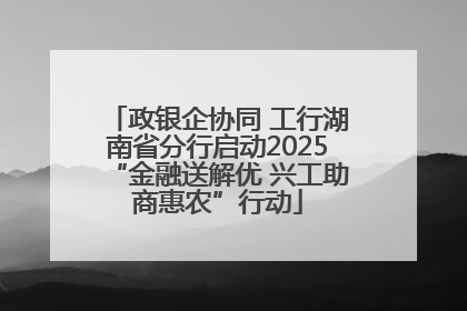 政银企协同 工行湖南省分行启动2025“金融送解优 兴工助商惠农”行动