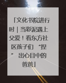 文化书院进行时｜当彩泥遇上父爱！看东方社区孩子们 “捏” 出心目中的爸爸