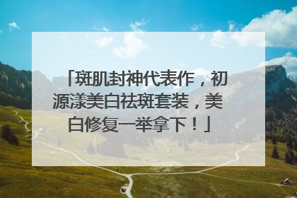 斑肌封神代表作，初源漾美白祛斑套装，美白修复一举拿下！
