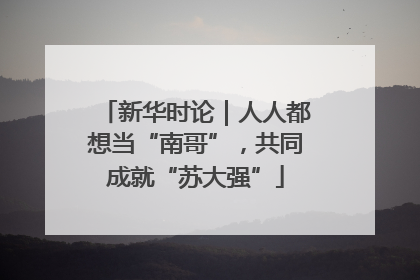 新华时论｜人人都想当“南哥”，共同成就“苏大强”