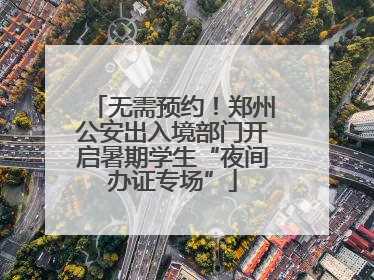 无需预约！郑州公安出入境部门开启暑期学生“夜间办证专场”
