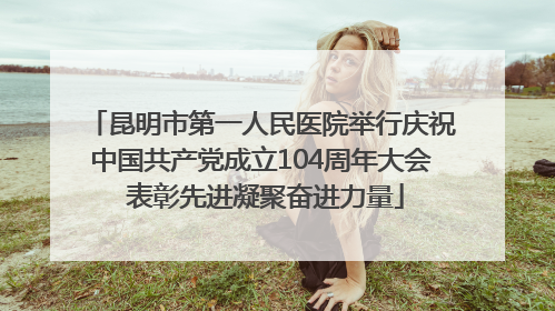 昆明市第一人民医院举行庆祝中国共产党成立104周年大会 表彰先进凝聚奋进力量