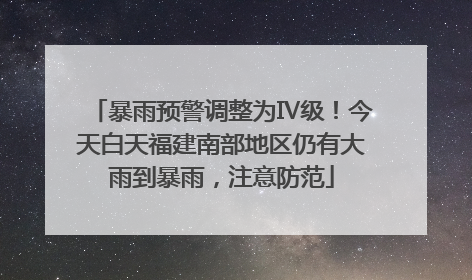 暴雨预警调整为Ⅳ级！今天白天福建南部地区仍有大雨到暴雨，注意防范