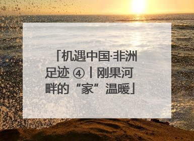 机遇中国·非洲足迹 ④丨刚果河畔的“家”温暖