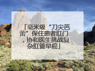 毫米级“刀尖芭蕾”保住患者肛门，协和医生挑战复杂肛管早癌