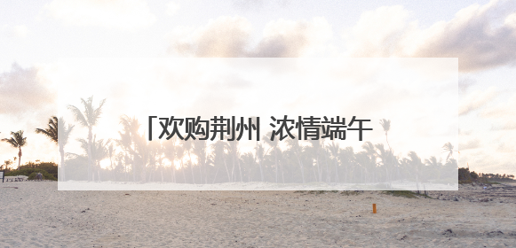 欢购荆州 浓情端午 “八大活动”带你解锁假日消费攻略