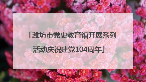 潍坊市党史教育馆开展系列活动庆祝建党104周年