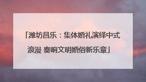 潍坊昌乐：集体婚礼演绎中式浪漫 奏响文明婚俗新乐章