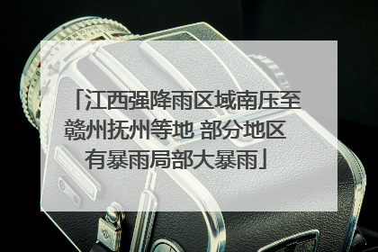 江西强降雨区域南压至赣州抚州等地 部分地区有暴雨局部大暴雨