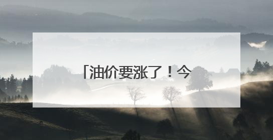油价要涨了！今晚过后加一箱油或将多花近3元