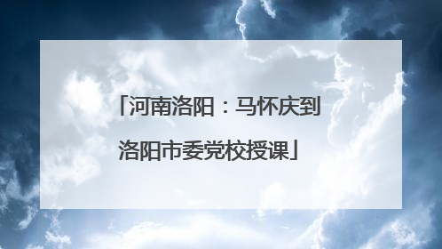 河南洛阳：马怀庆到洛阳市委党校授课