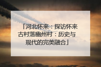 河北怀来：探访怀来古村落幽州村：历史与现代的完美融合