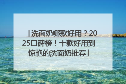 洗面奶哪款好用？2025口碑榜！十款好用到惊艳的洗面奶推荐