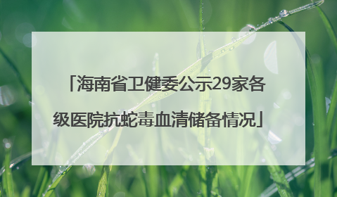 海南省卫健委公示29家各级医院抗蛇毒血清储备情况