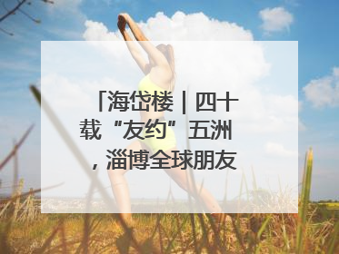海岱楼｜四十载“友约”五洲，淄博全球朋友圈绽放新淄彩