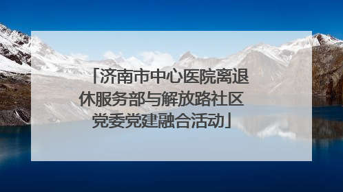 济南市中心医院离退休服务部与解放路社区党委党建融合活动