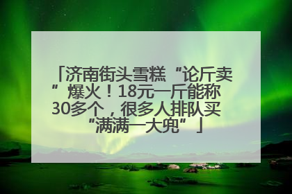 济南街头雪糕“论斤卖”爆火！18元一斤能称30多个，很多人排队买“满满一大兜”