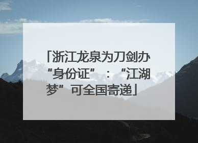 浙江龙泉为刀剑办“身份证”：“江湖梦”可全国寄递