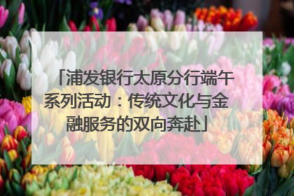 浦发银行太原分行端午系列活动：传统文化与金融服务的双向奔赴