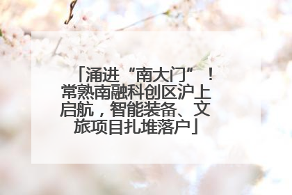 涌进“南大门”！常熟南融科创区沪上启航，智能装备、文旅项目扎堆落户